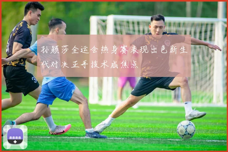 孙颖莎全运会热身赛表现出色新生代对决正手技术成焦点
